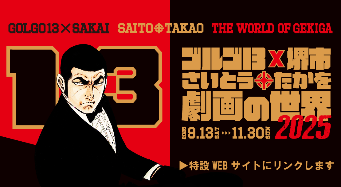 ゴルゴ13×堺市　さいとう・たかを劇画の世界　さらにパワーアップした展示のほか、サテライト展示や謎解きイベントなど、さいとう先生の世界観を存分に味わえるイベントが盛りだくさん。さいとう先生や作品の魅力を存分に体感してください。