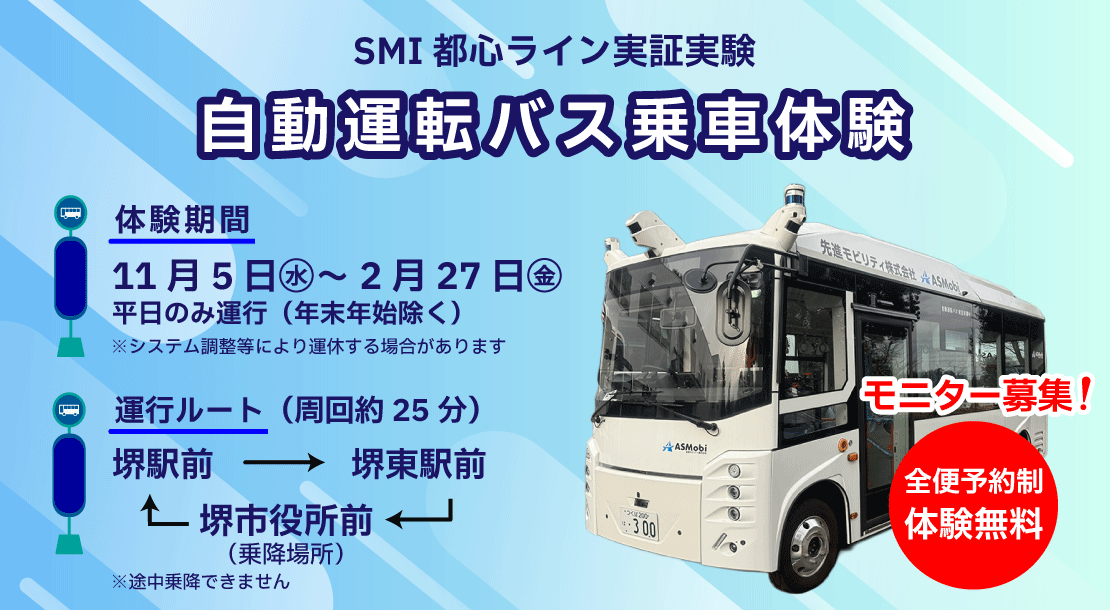 SMI都心ライン実正実験　自動運転バス乗車体験　体験期間は、11月5日から2月27日まで、年末年始を除く平日のみ運行します。なお、システム調整等で運休する場合があります。運行ルートは、堺市役所前から堺駅前と堺東駅前を通り堺市役所前に帰る周回ルートです。途中乗降はできません。全便予約制で体験無料です。