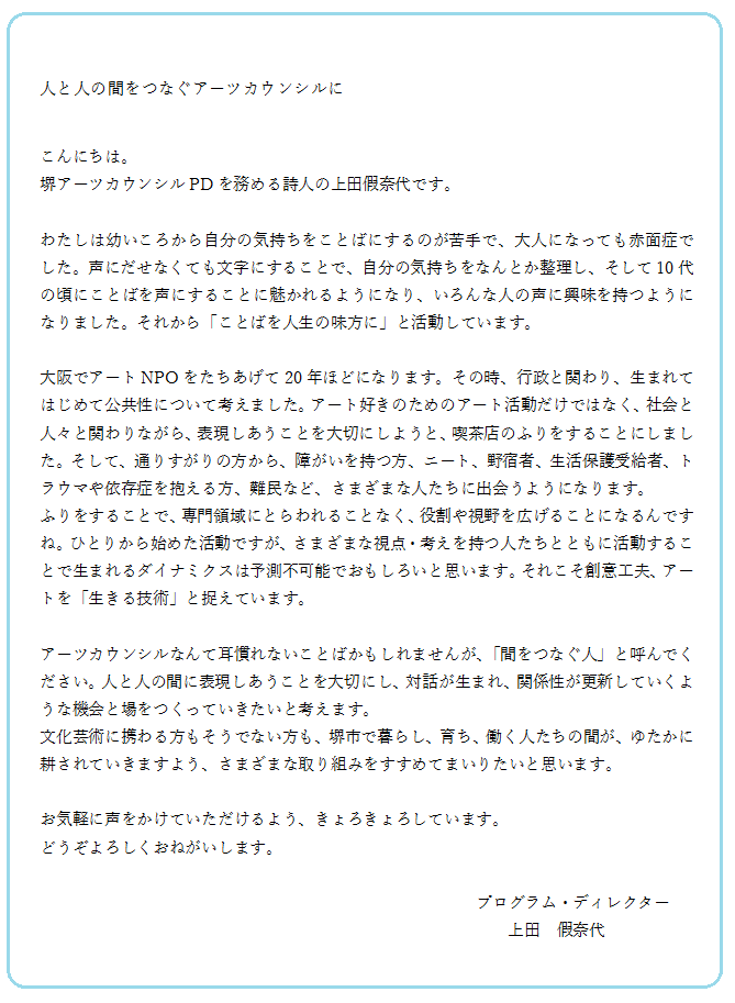 人と人の間をつなぐアーツカウンシルに。こんにちは。堺アーツカウンシルPDを務める詩人の上田假奈代です。大阪でアートNPOをたちあげて20年ほどになります。その時、行政と関わり、生まれてはじめて公共性について考えました。アート好きのためのアート活動だけではなく、社会と、人々と関わりながら、表現しあうことを大切にしようと、喫茶店のふりをすることにしました。そして、通りすがりの方から、障がいを持つ方、ニート、野宿者、生活保護受給者、トラウマや依存症を抱える方、難民など、さまざまな人たちに出会うようになります。アーツカウンシルなんて耳慣れないことばかもしれませんが、「間をつなぐ人」と呼んでください。人と人の間に表現しあうことを大切にし、対話が生まれ、関係性が更新していくような機会と場をつくっていきたいと考えます。お気軽に声をかけていただけるよう、きょろきょろしています。どうぞよろしくおねがいします。