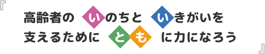 高齢者の「い」のちと「い」きがいを支えるために「とも」に力になろう