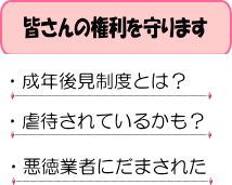 皆さんの権利を守ります　成年後見制度とは？　虐待されているかも？　悪徳業者にだまされた