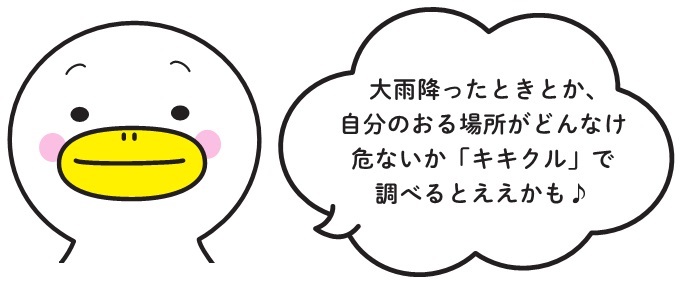 大雨降ったときとか、自分のおる場所がどんなけ危ないか「キキクル」で調べるとええかも♪