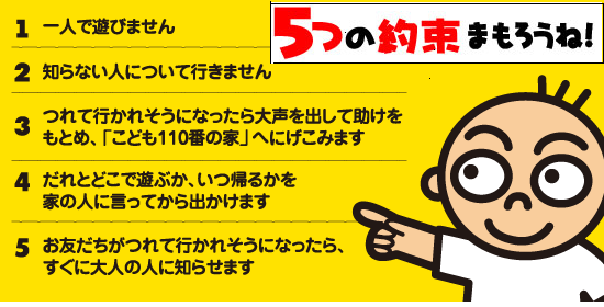 1一人で遊びません　2知らない人について行きません　3つれて行かれそうになったら大声を出して助けをもとめ、「こども110番の家」へにげこみます　4だれとどこで遊ぶか、いつ帰るかを家の人に言ってから出かけます　5お友だちがつれて行かれそうになったら、すぐに大人の人に知らせます