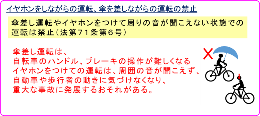 自転車に関するルールの中には、 公安委員会が個別に規定しているものがあります。 傘差し運転や、イヤホンをつけて周りの音が聞こえない状態での運転は、 全ての都道府県で禁止されています。（法第71条第6号） 傘差し運転は、自転車のハンドル、ブレーキの操作が難しくなり、 イヤホンをつけての運転は、周囲の音が聞こえず、 自動車や歩行者の動きに気づけなくなり、重大な事故に発展するおそれがあります。これらに違反すると 公安委員会の遵守事項違反（反則行為）として、 反則金5000円の対象となります。