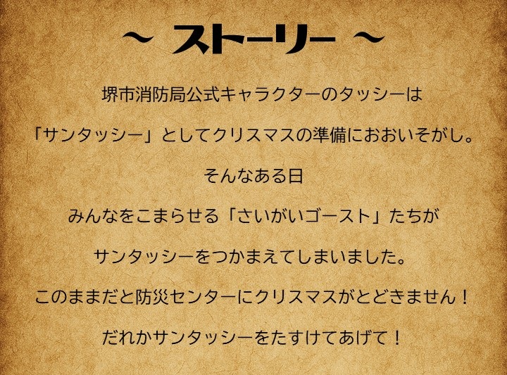 ストーリー。堺市消防局公式キャラクターのタッシ―は、サンタッシーとしてクリスマスの準備に大忙し。そんなある日、みんなを困らせる災害ゴーストたちがサンタッシーを捕まえてしまいました。このままだと防災センターにクリスマスがとどきません。だれかサンタッシーをたすけてあげて