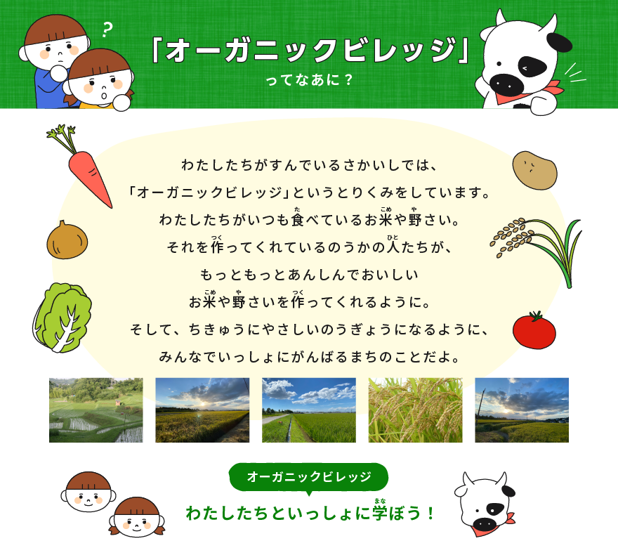 「オーガニックビレッジ」ってなあに？ わたしたちがすんでいるさかいしでは、「オーガニックビレッジ」というとりくみをしています。 わたしたちがいつも食べているお米や野さい。 それを作ってくれているのうかの人たちが、もっともっとあんぜんでおいしいお米や野さいを作ってくれるように。 そして、ちきゅうにやさしいのうぎょうになるように、みんなでいっしょにがんばるまちのことだよ。  わたしたちといっしょに学ぼう！