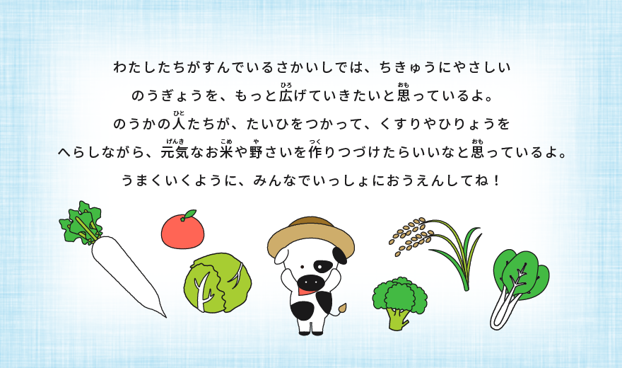 これからどうするの？ わたしたちがすんでいるさかいしでは、ちきゅうにやさしいのうぎょうを、もっと広げていきたいと思っているよ。 のうかの人たちが、たいひをつかって、くすりやひりょうをへらしながら、元気なお米や野さいを作りつづけたらいいなと思っているよ。 うまくいくように、みんなでいっしょにおうえんしてね！