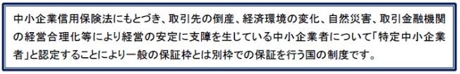 中小企業信用保険法にもとづき、取引先の倒産、経済環境の変化、自然災害、取引金融機関の経営合理化等により経営の安定に支障を生じている中小企業者について「特定中小企業者」と認定することにより一般の保証枠とは別枠での保証を行う国の制度です。