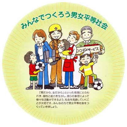 みんなでつくろう男女平等社会　「男だから、女だから」といった性別にとらわれず、個性と能力を生かし、自らの意思によって様々な活動ができるよう、社会を見直していくことが大切です。みんなの力で男女平等社会をつくっていきましょう。