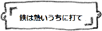 鉄は熱いうちに打て