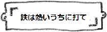 鉄は熱いうちに打て