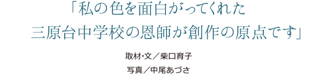 「私の色を面白がってくれた三原台中学校の恩師が創作の原点です」