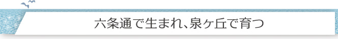 「六条通りで生まれ、泉ヶ丘で育つ」