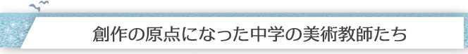 「創作の原点になった中学の美術教師たち」