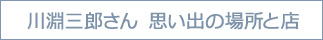 川渕三郎さん　思い出の場所と店