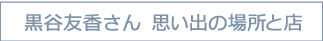 黒谷友香さん　思い出の場所と店