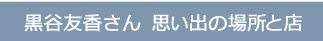 黒谷友香さん 思い出の場所と店