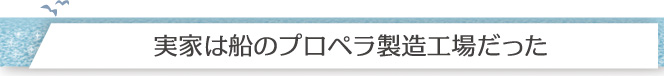 実家は船のプロペラ製造工場だった