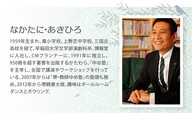 なかたに･あきひろ　1959年生まれ。鳳小学校、上野芝中学校、三国丘高校を経て、早稲田大学文学部演劇科卒。博報堂に入社し、CMプランナーに。1991年に独立し、950冊を超す著書を出版するかたわら、「中谷塾」を主宰し、全国で講演やワークショップを行っている。2007年からは「堺・教師ゆめ塾」の塾頭も務め、2012年から堺親善大使。趣味はボールルームダンスとボウリング。