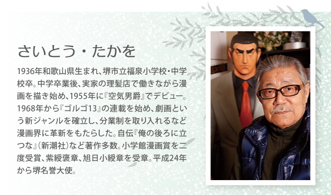 さいとう・たかを　1936年和歌山県生まれ、堺市立福泉小学校・中学校卒。中学卒業後、実家の理髪店で働きながら漫画を描き始め、1955年に『空気男爵』でデビュー。1968年から『ゴルゴ13』の連載を始め、劇画という新ジャンルを確立し、分業制を取り入れるなど漫画界に革新をもたらした。自伝『俺の後ろに立つな』（新潮社）など著作多数。小学館漫画賞を二度受賞、紫綬褒章、旭日小綬章を受章。平成24年から堺名誉大使。