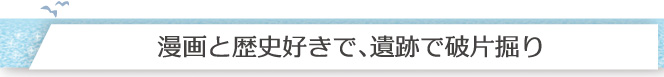 漫画と歴史好きで、遺跡で破片掘り