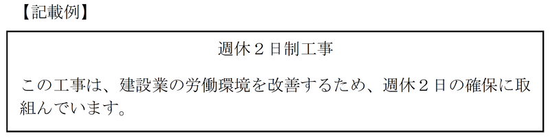【記載例】 週休2日制工事 この工事は、建設業の労働環境を改善し、担い手の確保を図るための取組みとして、週休2日の確保に取組んでいます。