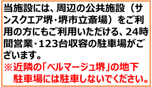 当施設には、周辺の公共施設（サンスクエア堺・堺市立斎場）をご利用の方にもご利用いただける、24時間営業・123台収容の駐車場がございます。 ※近隣の「ベルマージュ堺」の地下駐車場には駐車しないでください。