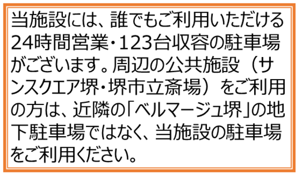当施設には、誰でもご利用いただける24時間営業・123台収容の駐車場がございます。周辺の公共施設(サンスクエア堺・堺市立斎場)をご利用の方は、近隣の「ベルマージュ堺」の地下駐車場ではなく、当施設の駐車場をご利用ください。