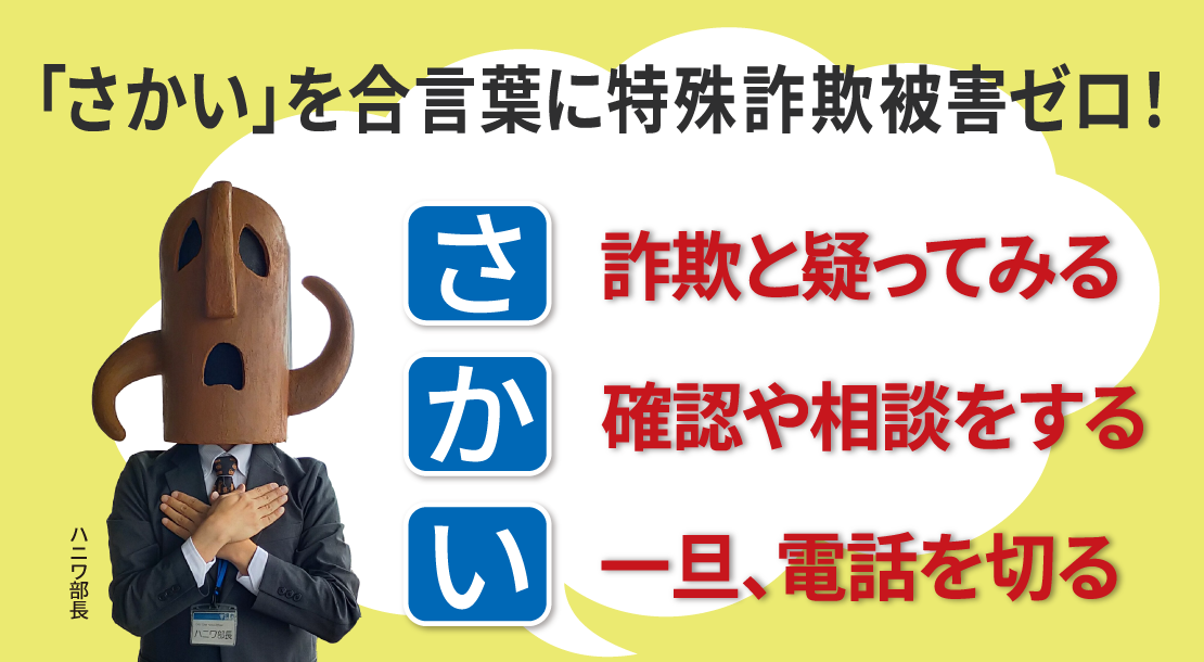 「さかい」を合言葉に特殊詐欺被害ゼロ さ 詐欺と疑ってみる か 確認や相談をする い 一旦、電話を切る